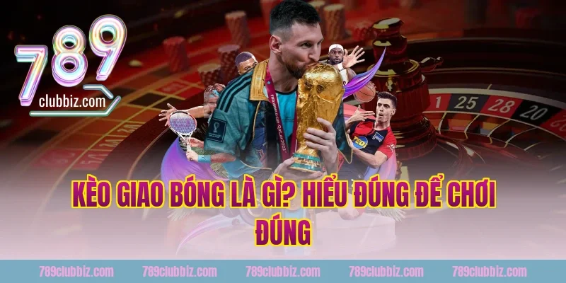 Kèo Giao Bóng 789Club Là Gì? Hiểu Đúng Để Chơi Đúng